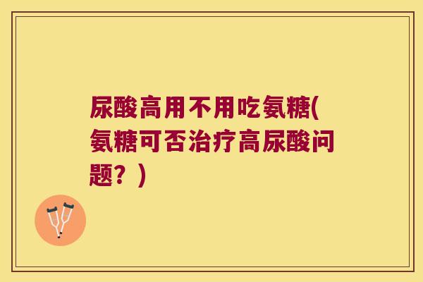 尿酸高用不用吃氨糖(氨糖可否高尿酸问题?) 尿酸高用不用吃氨糖(氨糖可否高尿酸问题?)