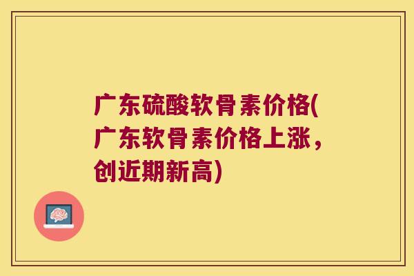 广东硫酸软骨素价格(广东软骨素价格上涨,创近期新高)