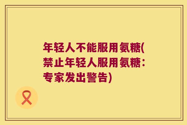 年轻人不能服用氨糖(禁止年轻人服用氨糖:专家发出警告)