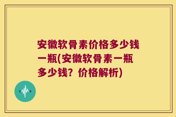安徽软骨素价格多少钱一瓶(安徽软骨素一瓶多少钱?价格解析)