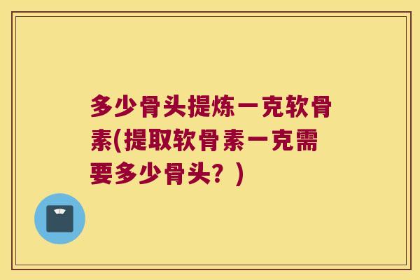 多少骨头提炼一克软骨素(提取软骨素一克需要多少骨头?)