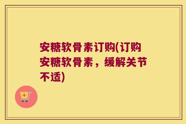 安糖软骨素订购(订购安糖软骨素，缓解关节不适)