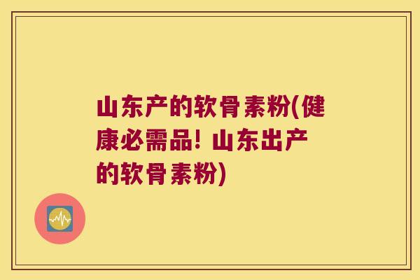 山东产的软骨素粉(健康必需品! 山东出产的软骨素粉)