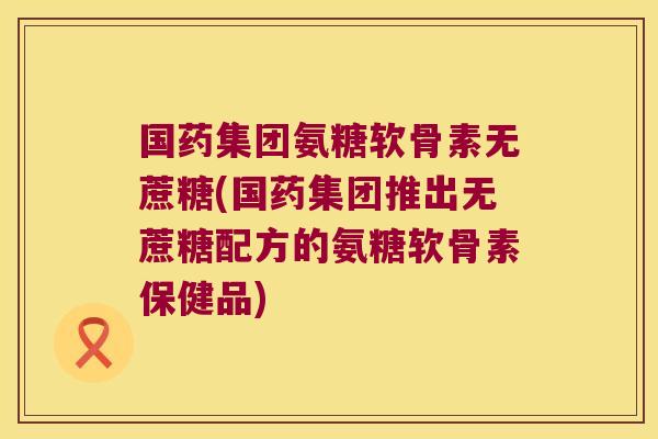 国药集团氨糖软骨素无蔗糖(国药集团推出无蔗糖配方的氨糖软骨素保健品)