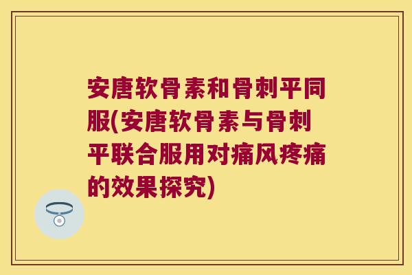 安唐软骨素和骨刺平同服(安唐软骨素与骨刺平联合服用对痛风疼痛的效果探究)