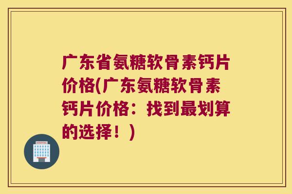 广东省氨糖软骨素钙片价格(广东氨糖软骨素钙片价格：找到最划算的选择！)