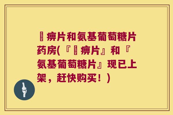尪痹片和氨基葡萄糖片药房(『尪痹片』和『氨基葡萄糖片』现已上架，赶快购买！)