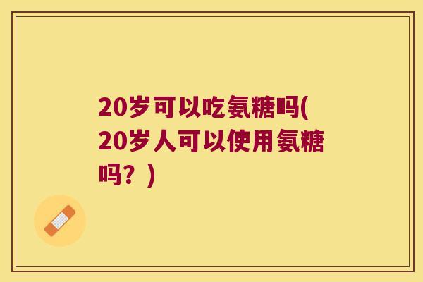 20岁可以吃氨糖吗(20岁人可以使用氨糖吗？)