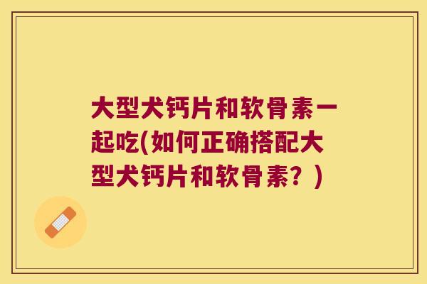 大型犬钙片和软骨素一起吃(如何正确搭配大型犬钙片和软骨素?)