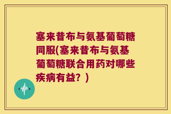 塞来昔布与氨基葡萄糖同服(塞来昔布与氨基葡萄糖联合用药对哪些疾病有益?)