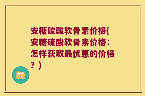 安糖硫酸软骨素价格(安糖硫酸软骨素价格:怎样获取最优惠的价格?)