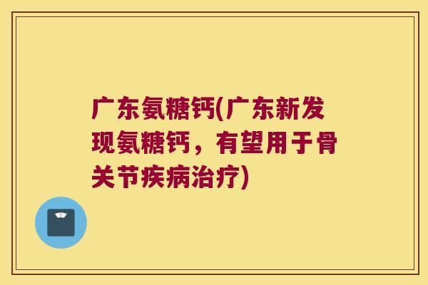 广东氨糖钙(广东新发现氨糖钙,有望用于骨关节疾病治疗)