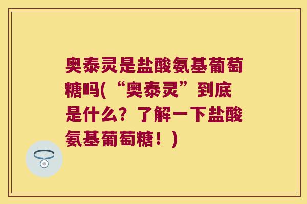 奥泰灵是盐酸氨基葡萄糖吗(“奥泰灵”到底是什么?了解一下盐酸氨基葡萄糖!)