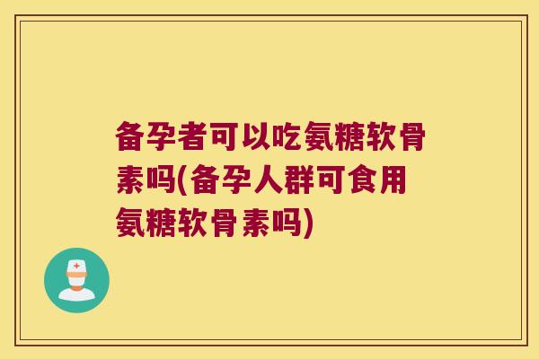 备孕者可以吃氨糖软骨素吗(备孕人群可食用氨糖软骨素吗)