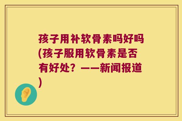 孩子用补软骨素吗好吗(孩子服用软骨素是否有好处?——新闻报道)