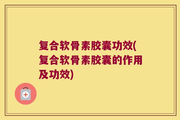 复合软骨素胶囊功效(复合软骨素胶囊的作用及功效)