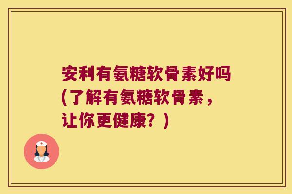 安利有氨糖软骨素好吗(了解有氨糖软骨素,让你更健康?)
