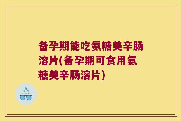 备孕期能吃氨糖美辛肠溶片(备孕期可食用氨糖美辛肠溶片)