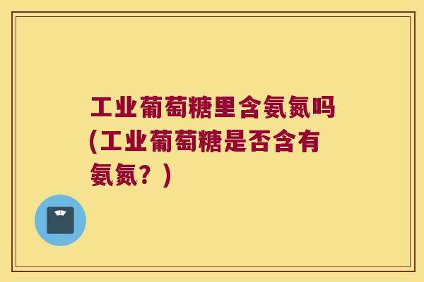 工业葡萄糖里含氨氮吗(工业葡萄糖是否含有氨氮?) 工业葡萄糖里含氨氮吗(工业葡萄糖是否含有氨氮?)