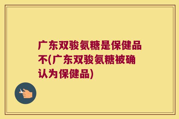 广东双骏氨糖是保健品不(广东双骏氨糖被确认为保健品)