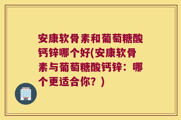 安康软骨素和葡萄糖酸钙锌哪个好(安康软骨素与葡萄糖酸钙锌：哪个更适合你？)