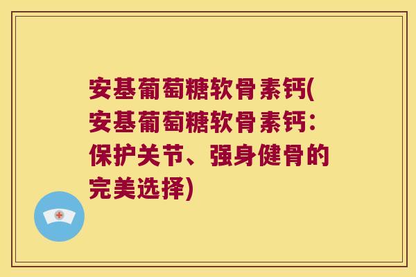 安基葡萄糖软骨素钙(安基葡萄糖软骨素钙:保护关节、强身健骨的完美选择)