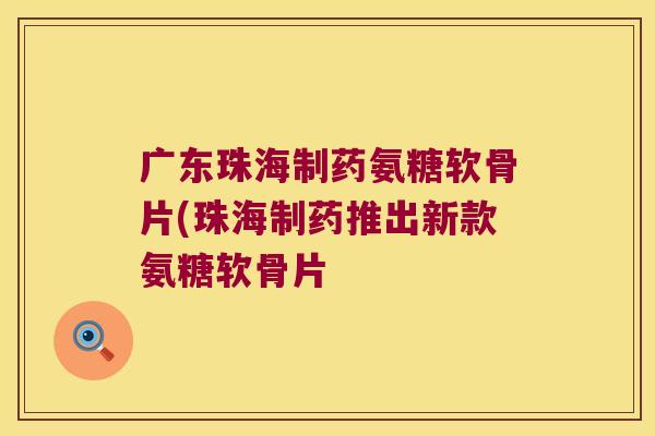 广东珠海制药氨糖软骨片(珠海制药推出新款氨糖软骨片