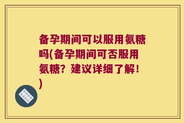 备孕期间可以服用氨糖吗(备孕期间可否服用氨糖?建议详细了解!)