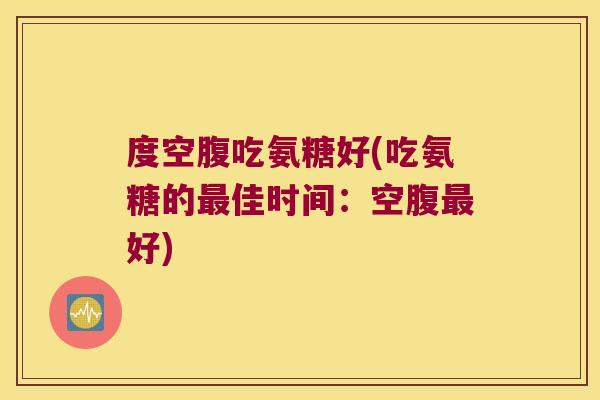 度空腹吃氨糖好(吃氨糖的最佳时间:空腹最好)