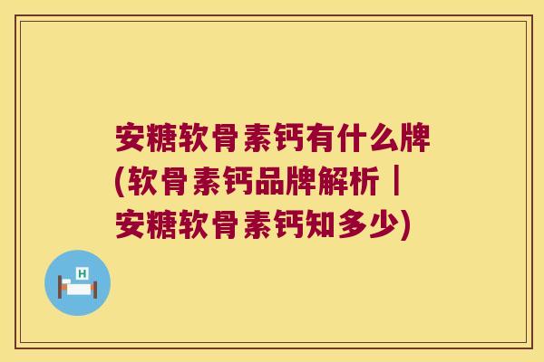 安糖软骨素钙有什么牌(软骨素钙品牌解析|安糖软骨素钙知多少)