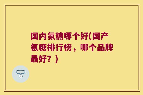 国内氨糖哪个好(国产氨糖排行榜,哪个品牌最好?)