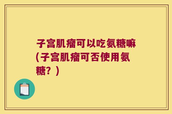 子宫肌瘤可以吃氨糖嘛(子宫肌瘤可否使用氨糖?)