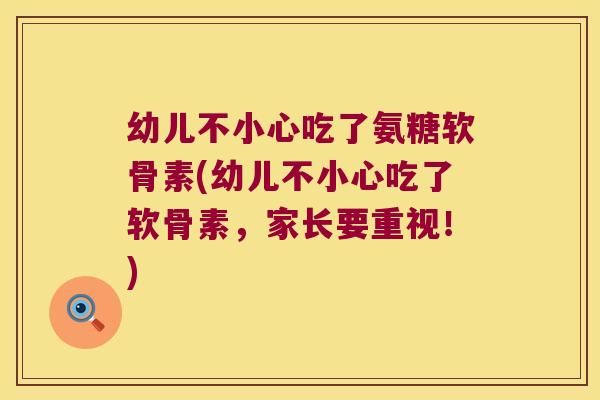 幼儿不小心吃了氨糖软骨素(幼儿不小心吃了软骨素,家长要重视!)