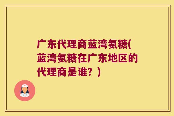 广东代理商蓝湾氨糖(蓝湾氨糖在广东地区的代理商是谁?)