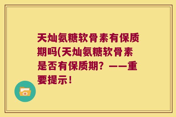 天灿氨糖软骨素有保质期吗(天灿氨糖软骨素是否有保质期?——重要提示!