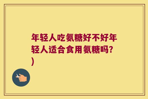 年轻人吃氨糖好不好年轻人适合食用氨糖吗?)