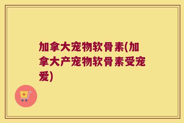 加拿大宠物软骨素(加拿大产宠物软骨素受宠爱)