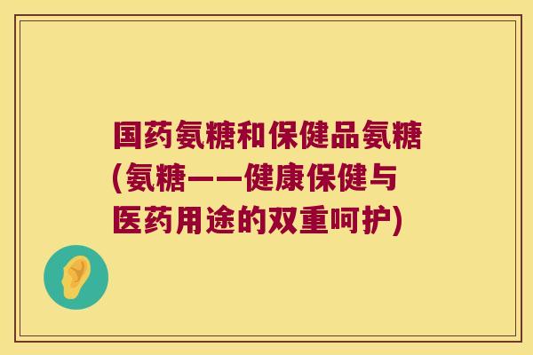 国药氨糖和保健品氨糖(氨糖——健康保健与医药用途的双重呵护)