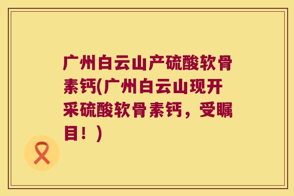 广州白云山产硫酸软骨素钙(广州白云山现开采硫酸软骨素钙,受瞩目!)