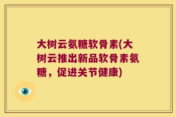 大树云氨糖软骨素(大树云推出新品软骨素氨糖，促进关节健康)