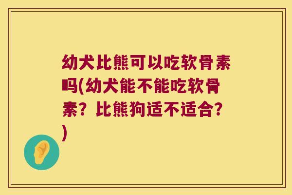 幼犬比熊可以吃软骨素吗(幼犬能不能吃软骨素?比熊狗适不适合?)
