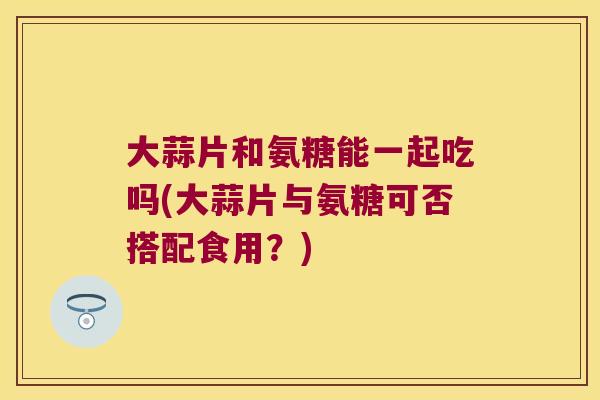 大蒜片和氨糖能一起吃吗(大蒜片与氨糖可否搭配食用?)