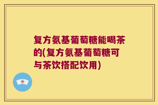 复方氨基葡萄糖能喝茶的(复方氨基葡萄糖可与茶饮搭配饮用)