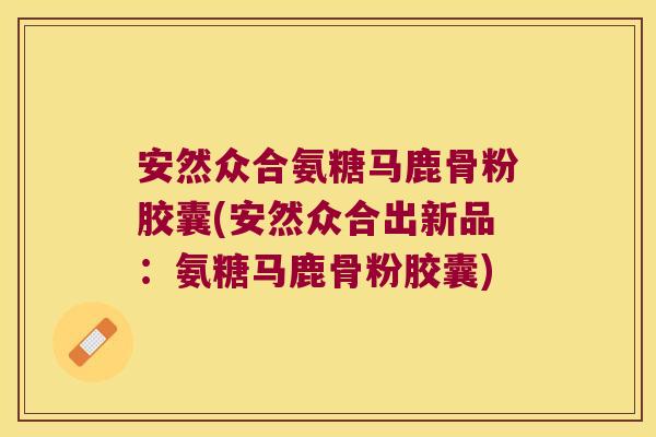 安然众合氨糖马鹿骨粉胶囊(安然众合出新品:氨糖马鹿骨粉胶囊)
