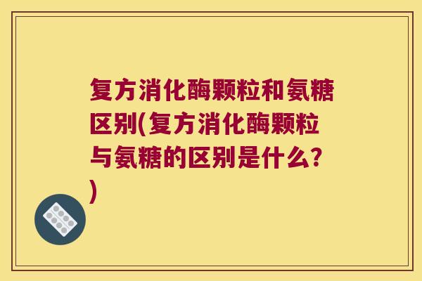 复方消化酶颗粒和氨糖区别(复方消化酶颗粒与氨糖的区别是什么?)