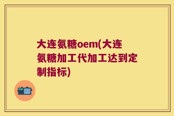 大连氨糖oem(大连氨糖加工代加工达到定制指标)