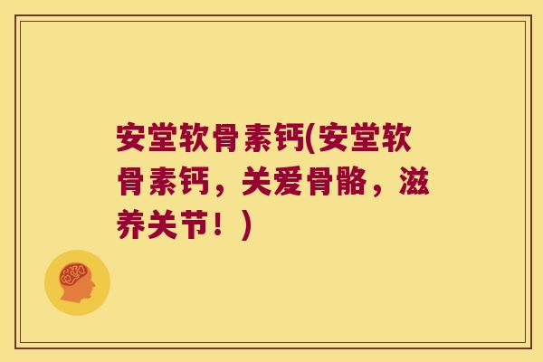 安堂软骨素钙(安堂软骨素钙,关爱骨骼,滋养关节!)