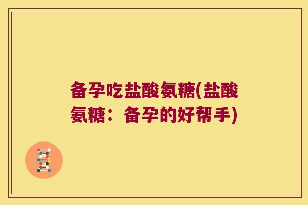 备孕吃盐酸氨糖(盐酸氨糖:备孕的好帮手)