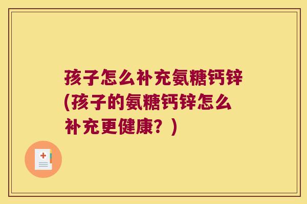 孩子怎么补充氨糖钙锌(孩子的氨糖钙锌怎么补充更健康?) 孩子怎么补充氨糖钙锌(孩子的氨糖钙锌怎么补充更健康?)