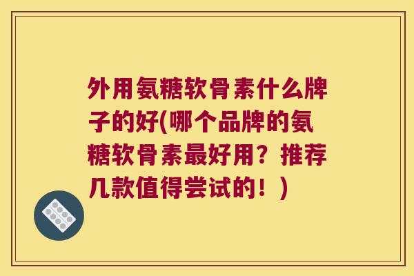 外用氨糖软骨素什么牌子的好(哪个品牌的氨糖软骨素最好用?推荐几款值得尝试的!)